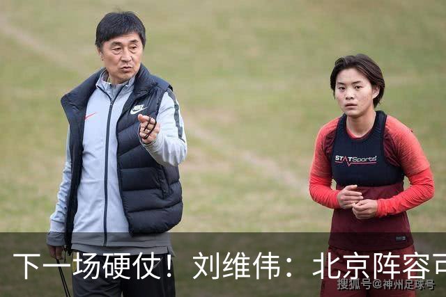 下一场硬仗！刘维伟：北京阵容可以说是国家队 但主场肯定全力争胜