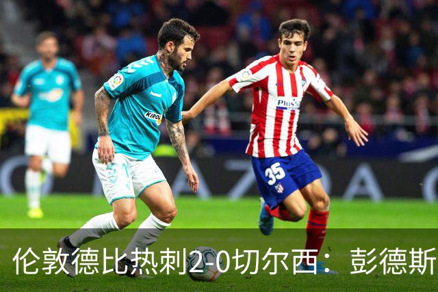伦敦德比热刺2-0切尔西：彭德斯乌龙终结切尔西颓势