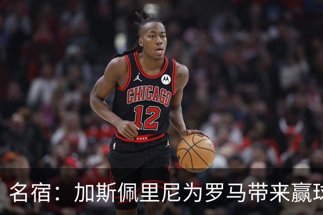 名宿：加斯佩里尼为罗马带来赢球心态，罗马和国米是意甲夺冠热门