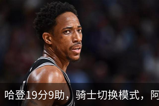 哈登19分9助，骑士切换模式，阿特金森服软，但球队仍藏一个隐患