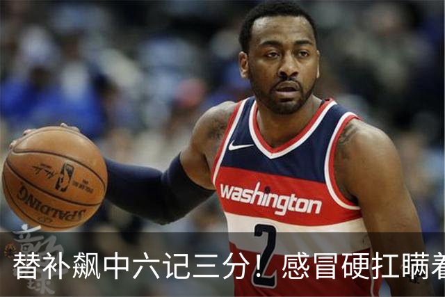 替补飙中六记三分！感冒硬扛瞒着教练 赛后暗讽潘江不懂他？