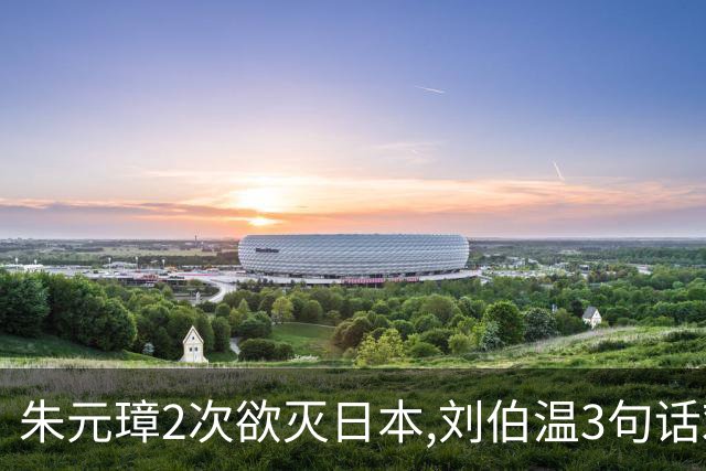 朱元璋2次欲灭日本,刘伯温3句话劝谏,300年后才懂:他怕的不是倭寇