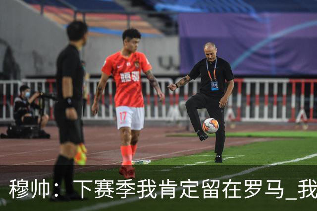 穆帅：下赛季我肯定留在罗马 我们能拿欧冠席位