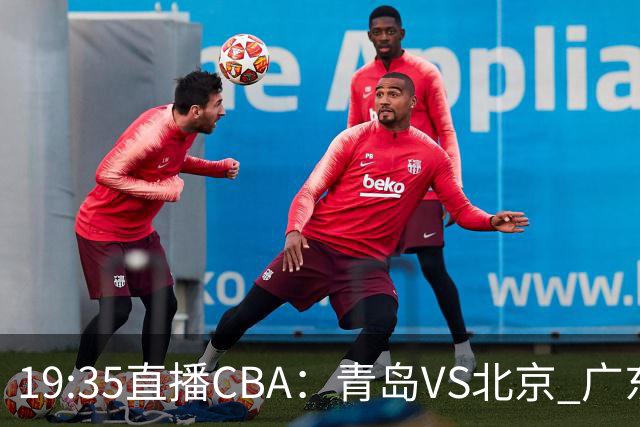 19:35直播CBA：青岛VS北京 广东VS江苏等5场